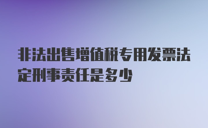 非法出售增值税专用发票法定刑事责任是多少