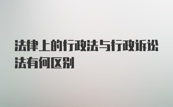 法律上的行政法与行政诉讼法有何区别