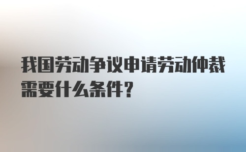 我国劳动争议申请劳动仲裁需要什么条件?