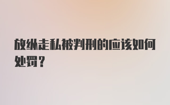 放纵走私被判刑的应该如何处罚？