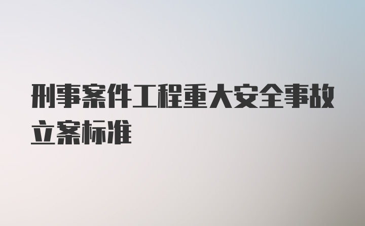 刑事案件工程重大安全事故立案标准