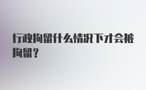 行政拘留什么情况下才会被拘留？