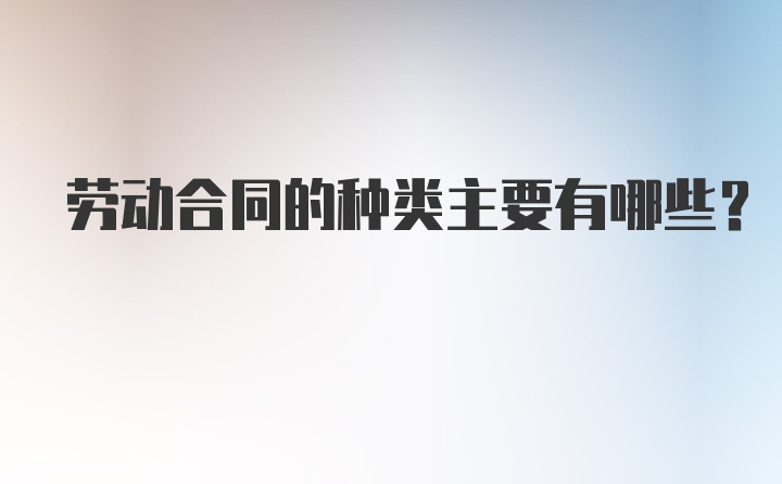 劳动合同的种类主要有哪些？