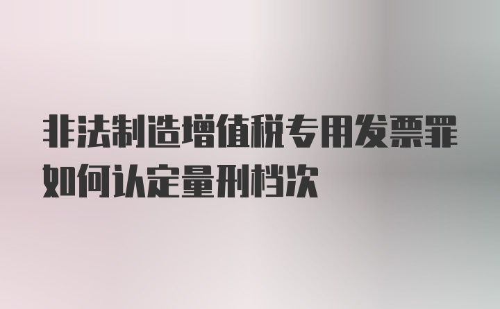 非法制造增值税专用发票罪如何认定量刑档次