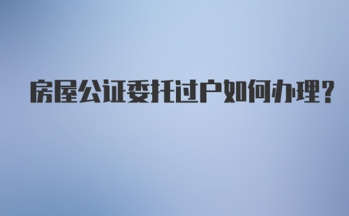 房屋公证委托过户如何办理？