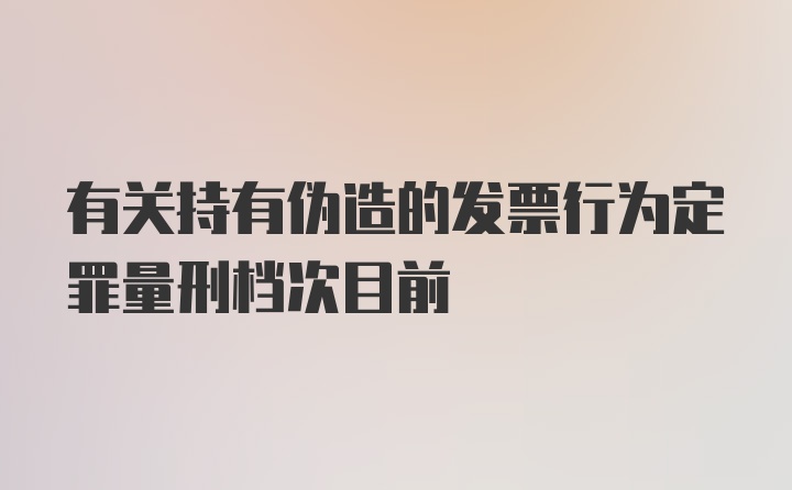 有关持有伪造的发票行为定罪量刑档次目前