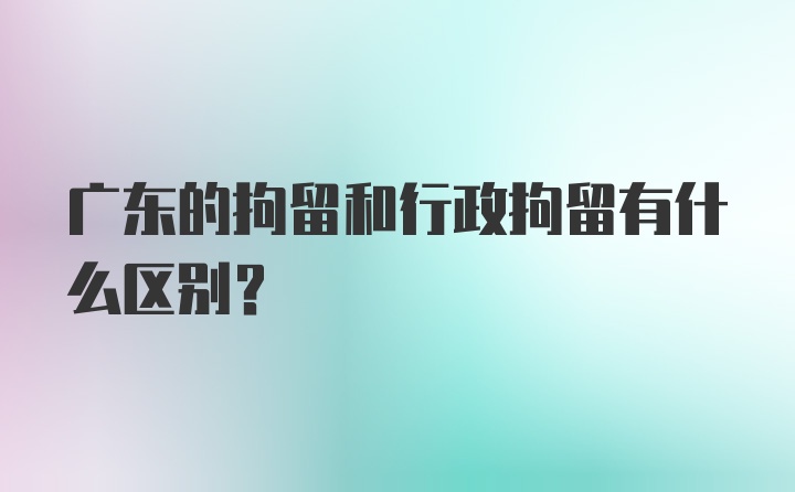 广东的拘留和行政拘留有什么区别?