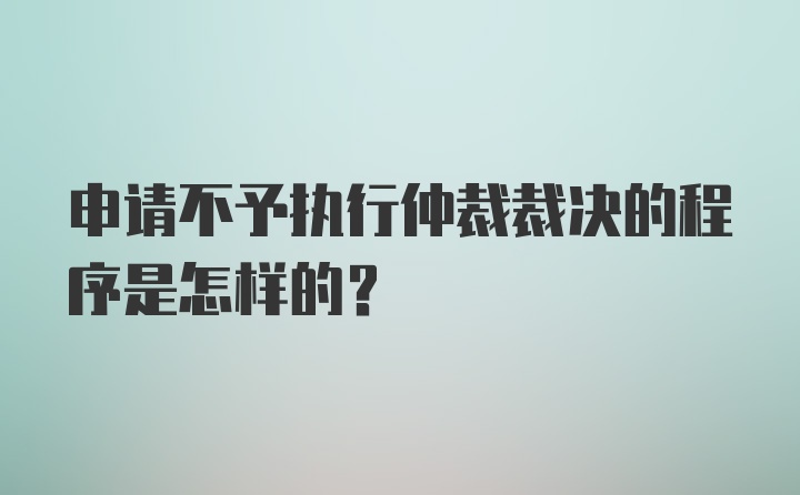 申请不予执行仲裁裁决的程序是怎样的？