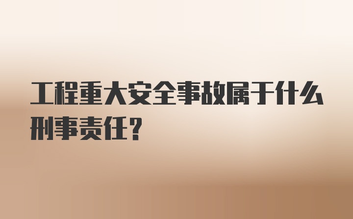 工程重大安全事故属于什么刑事责任？