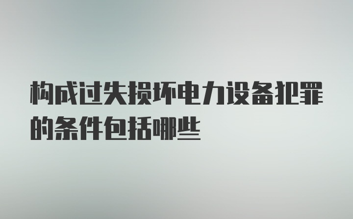 构成过失损坏电力设备犯罪的条件包括哪些