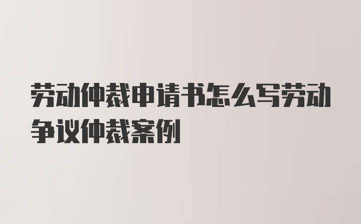 劳动仲裁申请书怎么写劳动争议仲裁案例