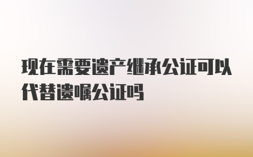 现在需要遗产继承公证可以代替遗嘱公证吗