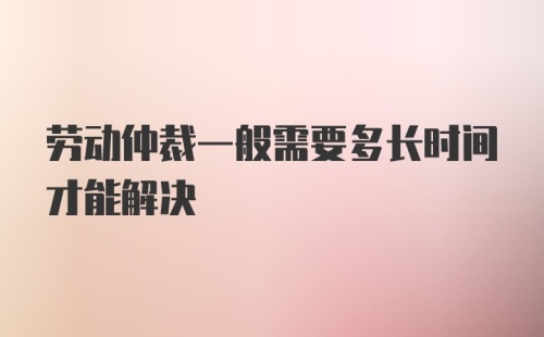 劳动仲裁一般需要多长时间才能解决