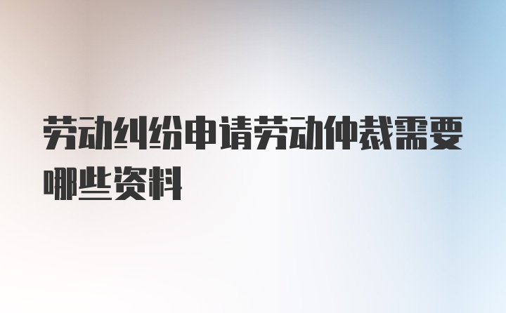 劳动纠纷申请劳动仲裁需要哪些资料