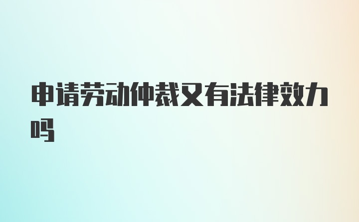 申请劳动仲裁又有法律效力吗