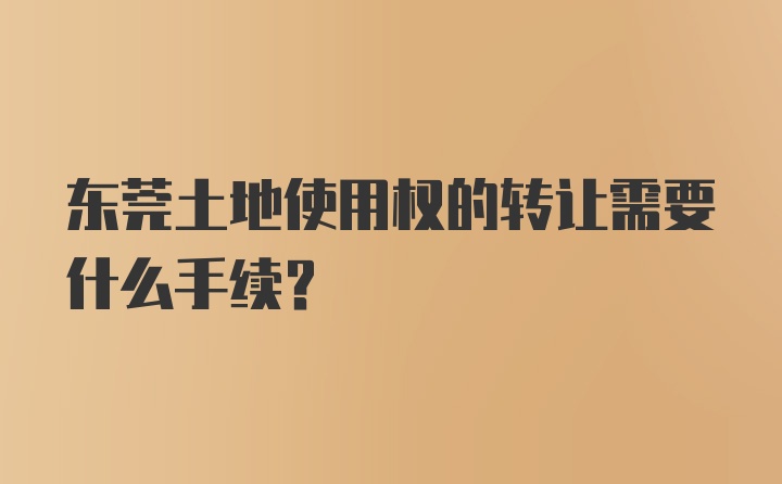 东莞土地使用权的转让需要什么手续？