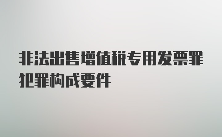 非法出售增值税专用发票罪犯罪构成要件