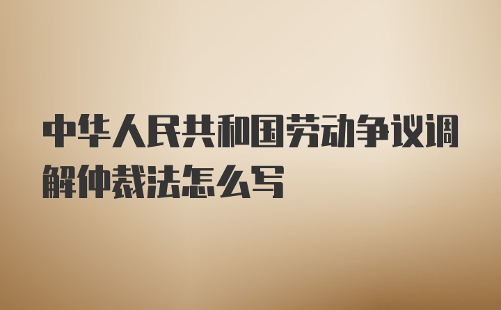 中华人民共和国劳动争议调解仲裁法怎么写