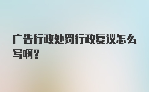 广告行政处罚行政复议怎么写啊？