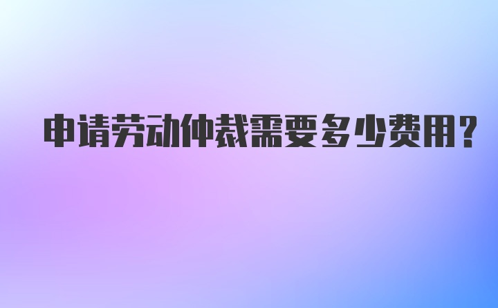 申请劳动仲裁需要多少费用？