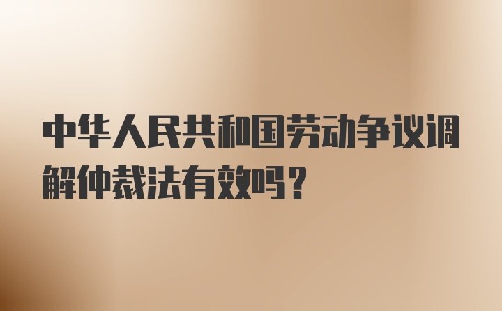 中华人民共和国劳动争议调解仲裁法有效吗?