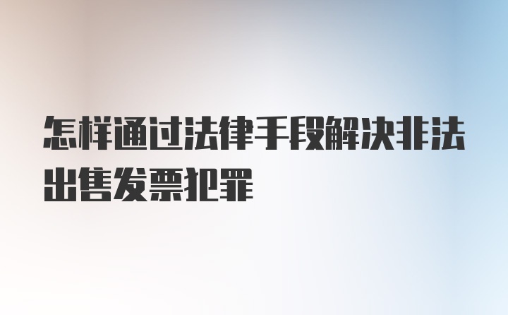 怎样通过法律手段解决非法出售发票犯罪