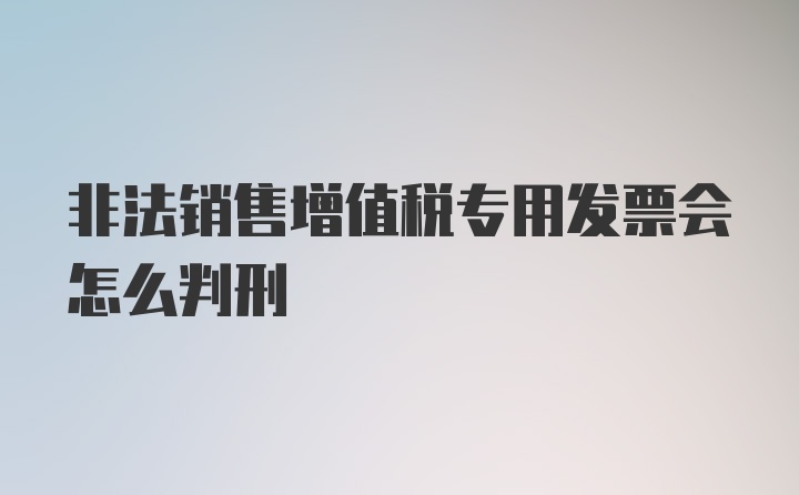 非法销售增值税专用发票会怎么判刑