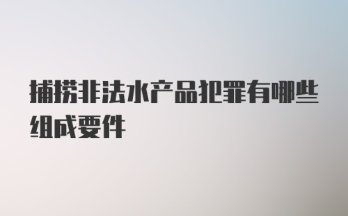 捕捞非法水产品犯罪有哪些组成要件