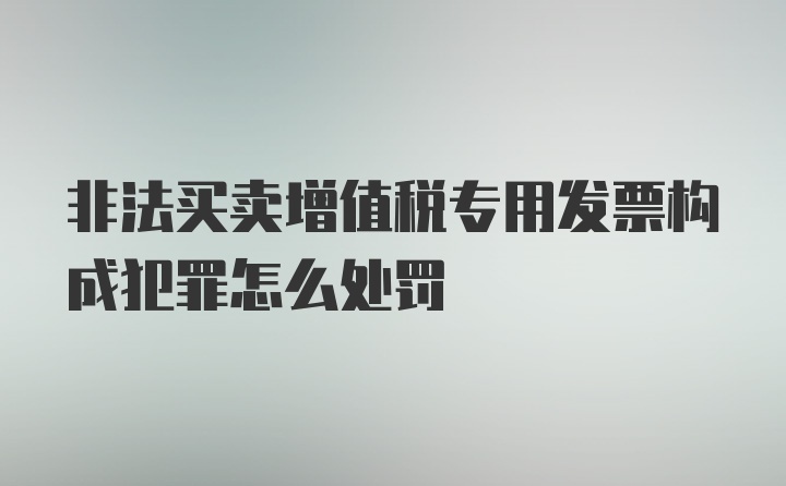 非法买卖增值税专用发票构成犯罪怎么处罚