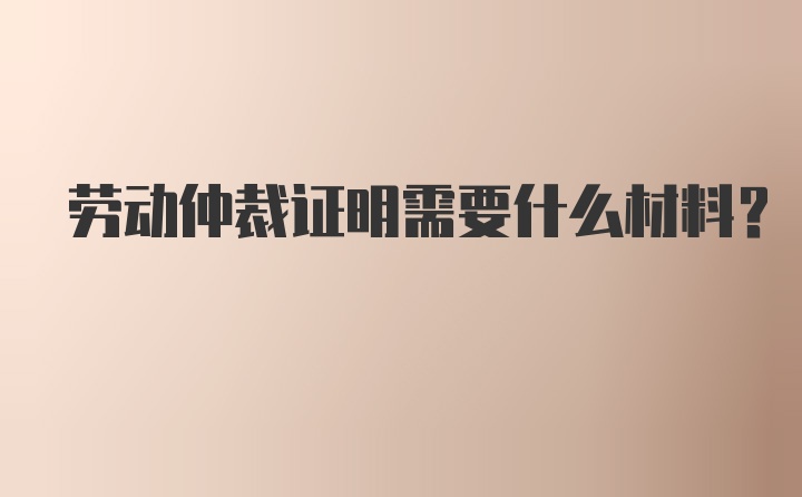 劳动仲裁证明需要什么材料？