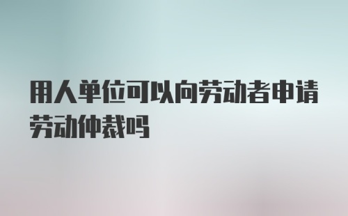 用人单位可以向劳动者申请劳动仲裁吗