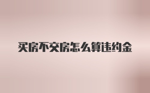 买房不交房怎么算违约金