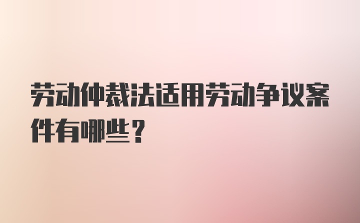 劳动仲裁法适用劳动争议案件有哪些?