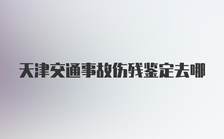 天津交通事故伤残鉴定去哪