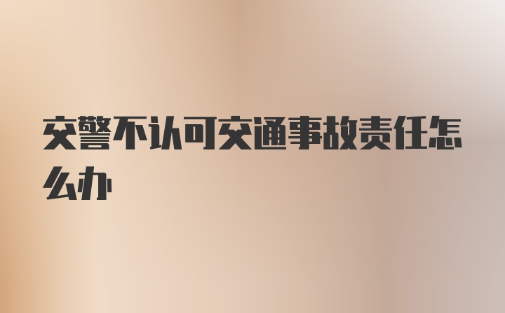 交警不认可交通事故责任怎么办