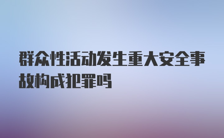 群众性活动发生重大安全事故构成犯罪吗