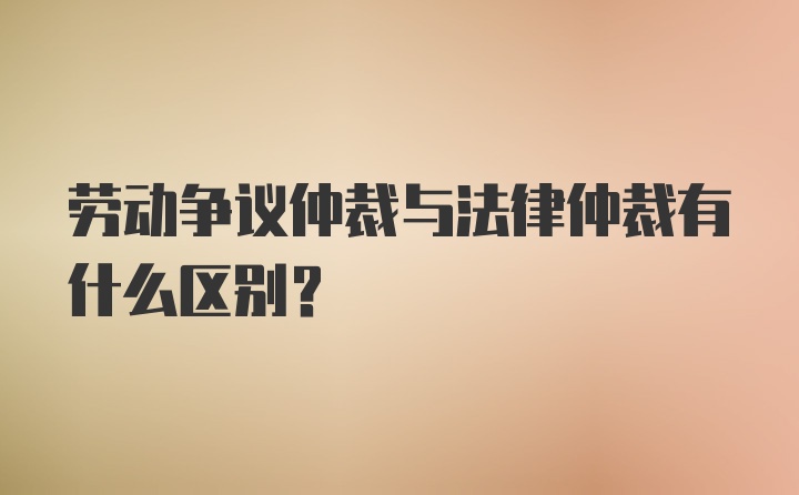 劳动争议仲裁与法律仲裁有什么区别？