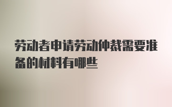 劳动者申请劳动仲裁需要准备的材料有哪些