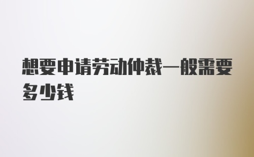 想要申请劳动仲裁一般需要多少钱