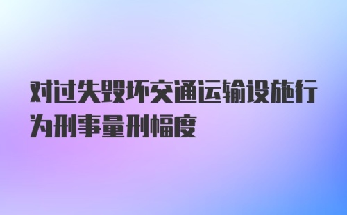 对过失毁坏交通运输设施行为刑事量刑幅度