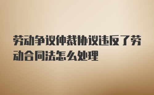 劳动争议仲裁协议违反了劳动合同法怎么处理