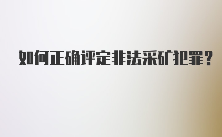 如何正确评定非法采矿犯罪？