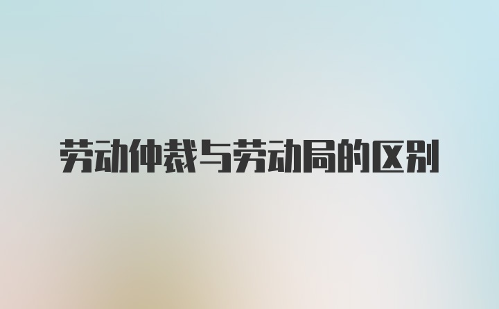 劳动仲裁与劳动局的区别