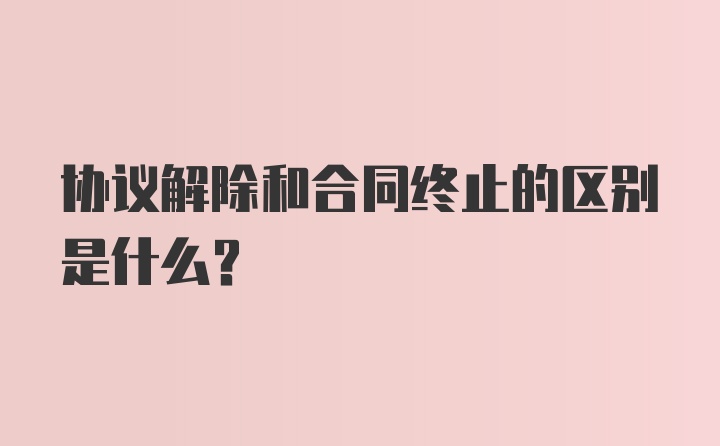 协议解除和合同终止的区别是什么?