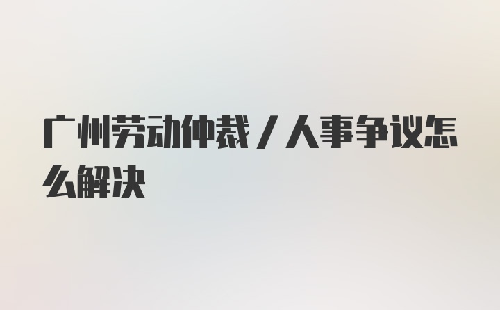 广州劳动仲裁/人事争议怎么解决