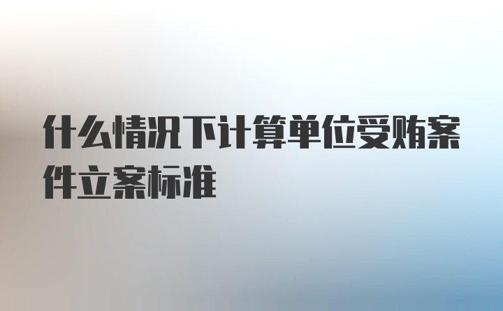 什么情况下计算单位受贿案件立案标准