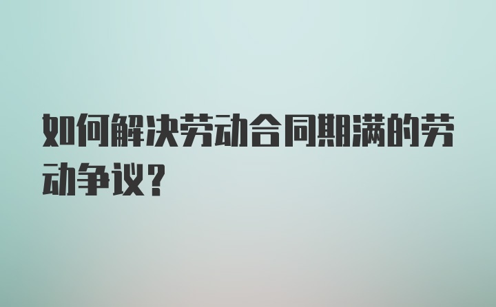 如何解决劳动合同期满的劳动争议？