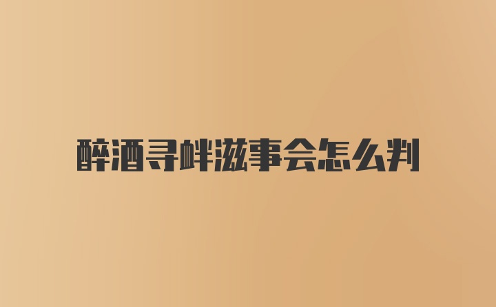 醉酒寻衅滋事会怎么判