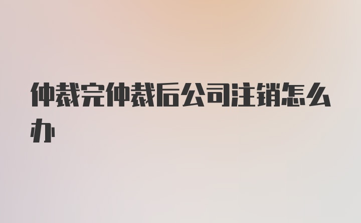 仲裁完仲裁后公司注销怎么办