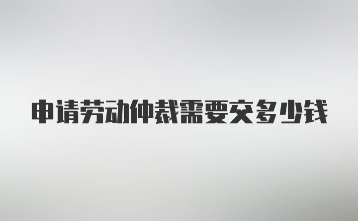 申请劳动仲裁需要交多少钱